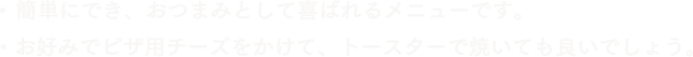 簡単にでき、おつまみとして喜ばれるメニューです。お好みでピザ用チーズをかけて、トースターで焼いても良いでしょう。