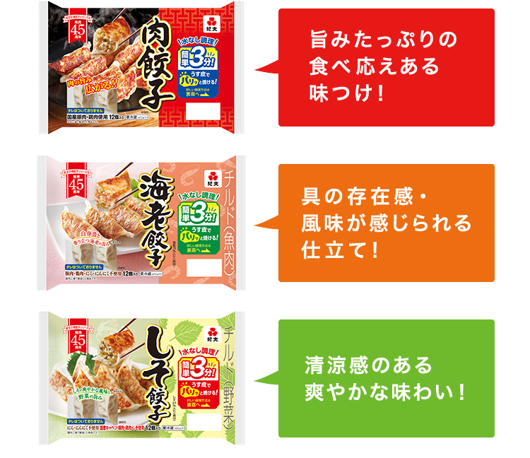 旨みたっぷりの食べ応えある味つけ！ 具の存在感・風味が感じられる仕立て！ 清涼感のある爽やかな味わい！ ※しそ餃子のみ販売期間:2月下旬～8月下旬
