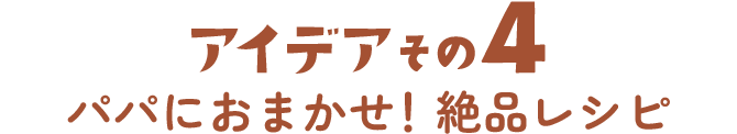 アイデアその4 パパにおまかせ！絶品レシピ