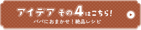 アイデアその4はこちら！パパにおまかせ！絶品レシピ