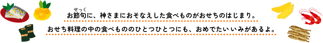お節句に、神さまにおそなえした食べものがおせちのはじまり。おせち料理の中の食べもののひとつひとつにも、おめでたいいみがあるよ。