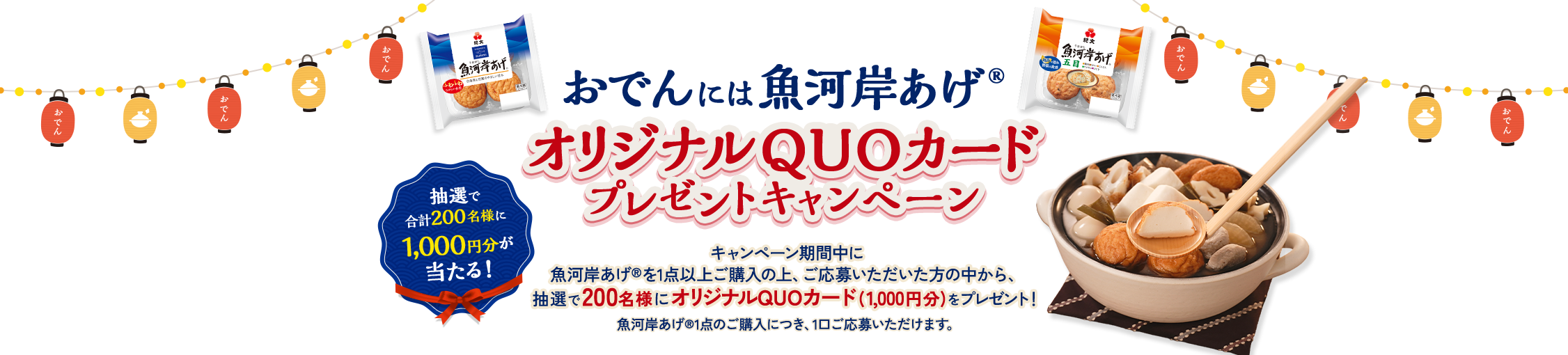 おでんには魚河岸あげ®オリジナルQUOカードプレゼントキャンペーン キャンペーン期間中に魚河岸あげ®を1点以上ご購入の上、ご応募いただいた方の中から、抽選で200名様にオリジナルQUOカード(1,000円分)をプレゼント！