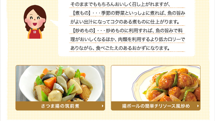 そのままでももちろんおいしく召し上がれますが、【煮もの】・・・季節の野菜といっしょに煮れば、魚の旨みがよい出汁になってコクのある煮ものに仕上がります。【炒めもの】・・・炒めものに利用すれば、魚の旨みで料理がおいしくなるほか、肉類を利用するより低カロリーでありながら、食べごたえのあるおかずになります。