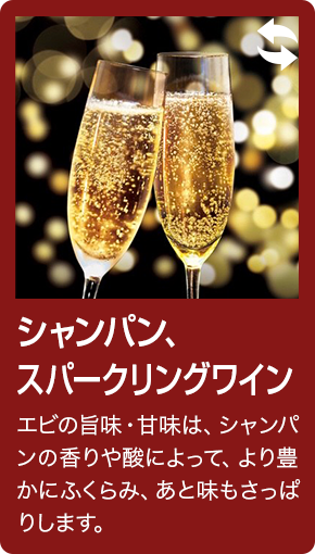 シャンパン、スパークリングワイン えびの旨味・甘味は、シャンパンの香りや酸によって、より豊かにふくらみ、あと味もさっぱりします。