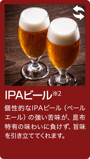 IPAビール 個性的なIPAビール(ペールエール)の強い苦味が、昆布特有の味わいに負けず、旨味を引き立ててくれます。