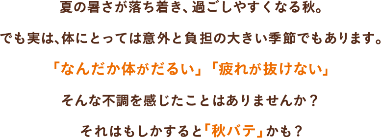 夏の暑さが落ち着き、過ごしやすくなる秋。でも実は、体にとっては意外と負担の大きい季節でもあります。「なんだか体がだるい」「疲れが抜けない」そんな不調を感じたことはありませんか？それはもしかすると「秋バテ」かも?