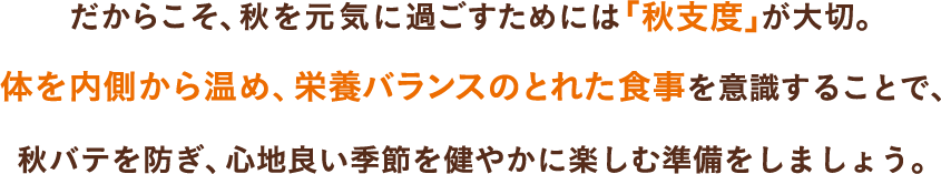 だからこそ、秋を元気に過ごすためには「秋支度」が大切。体を内側から温め、栄養バランスのとれた食事を意識することで、秋バテを防ぎ、心地良い季節を健やかに楽しむ準備をしましょう。