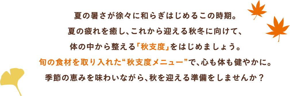 夏の暑さが徐々に和らぎはじめるこの時期。夏の疲れを癒し、これから迎える秋冬に向けて、体の中から整える「秋支度」をはじめましょう。旬の食材を取り入れた“秋支度メニュー”で、心も体も健やかに。季節の恵みを味わいながら、秋を迎える準備をしませんか？