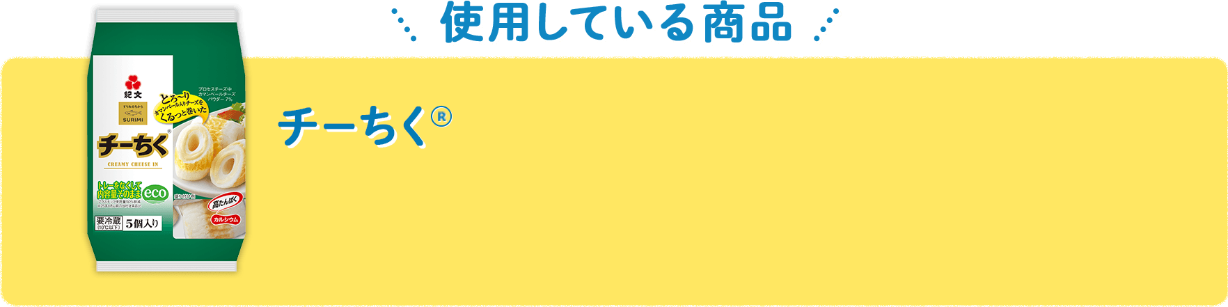 【使用している商品】 チーちく&reg; とろーりカマンベール入りチーズを独自の技術で、しなやかなちくわにリング状に巻き込みました。