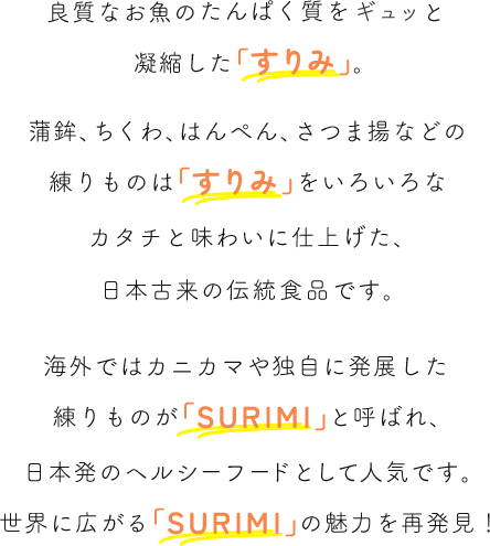 良質なお魚のたんぱく質をギュッと凝縮した「すりみ」。蒲鉾、ちくわ、はんぺん、さつま揚などの練りものは「すりみ」をいろいろなカタチと味わいに仕上げた、日本ならではの伝統食品です。海外ではカニカマや独自に発展した練りものが「SURIMI」と呼ばれ、日本発のヘルシーフードとして人気です。世界に広がる「SURIMI」の魅力を再発見！