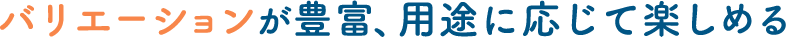 バリエーションが豊富、用途に応じて楽しめる