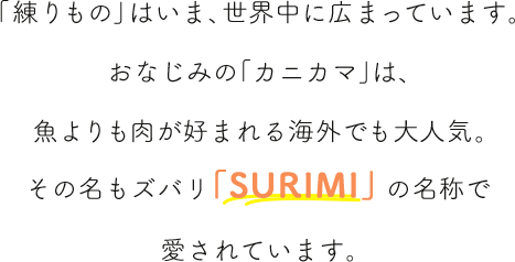 「練りもの」はいま、世界中に広まっています。おなじみの「カニカマ」は、魚よりも肉が好まれる海外でも大人気。その名もズバリ「SURIMI」の名称で愛されています。