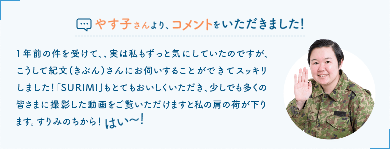 やす子さんより、コメントをいただきました！1年前の件を受けて、、実は私もずっと気にしていたのですが、こうして紀文(きぶん)さんにお伺いすることができてスッキリしました！ 「SURIMI」もとてもおいしくいただき、少しでも多くの皆さまに撮影した動画をご覧いただけますと私の肩の荷が下ります。すりみのちから！はい〜！